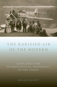 Title: The Rarified Air of the Modern: Airplanes and Technological Modernity in the Andes, Author: Willie Hiatt