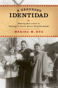 Title: A Grounded Identidad: Making New Lives in Chicago's Puerto Rican Neighborhoods, Author: Merida M. Rua