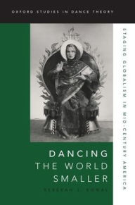 Title: Dancing the World Smaller: Staging Globalism in Mid-Century America, Author: Rebekah J. Kowal