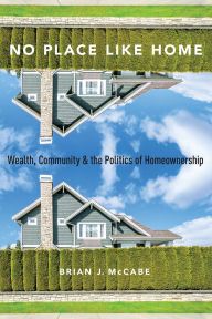 Title: No Place Like Home: Wealth, Community and the Politics of Homeownership, Author: Brian J. McCabe