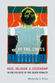Title: At the Cross: Race, Religion, and Citizenship in the Politics of the Death Penalty, Author: Melynda J. Price