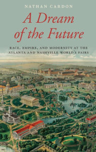 Title: A Dream of the Future: Race, Empire, and Modernity at the Atlanta and Nashville World's Fairs, Author: Nathan Cardon