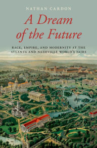 Title: A Dream of the Future: Race, Empire, and Modernity at the Atlanta and Nashville World's Fairs, Author: Nathan Cardon