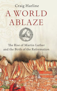 Title: A World Ablaze: The Rise of Martin Luther and the Birth of the Reformation, Author: Craig  Harline