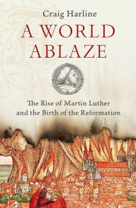 Title: A World Ablaze: The Rise of Martin Luther and the Birth of the Reformation, Author: Craig  Harline