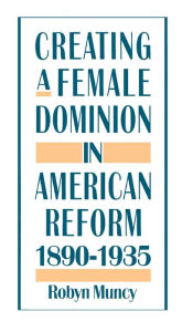 Title: Creating a Female Dominion in American Reform, 1890-1935, Author: Robyn Muncy