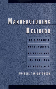 Title: Manufacturing Religion: The Discourse on Sui Generis Religion and the Politics of Nostalgia, Author: Russell T. McCutcheon