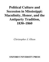 Title: Political Culture and Secession in Mississippi: Masculinity, Honor, and the Antiparty Tradition, 1830-1860, Author: Christopher J. Olsen