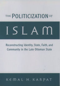 Title: The Politicization of Islam: Reconstructing Identity, State, Faith, and Community in the Late Ottoman State, Author: Kemal H. Karpat