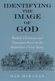 Title: Identifying the Image of God: Radical Christians and Nonviolent Power in the Antebellum United States, Author: Dan McKanan