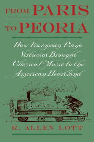 Title: From Paris to Peoria: How European Piano Virtuosos Brought Classical Music to the American Heartland, Author: R. Allen Lott
