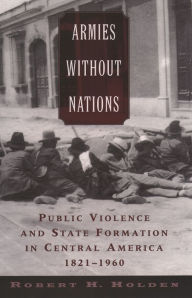 Title: Armies without Nations: Public Violence and State Formation in Central America, 1821-1960, Author: Robert H. Holden