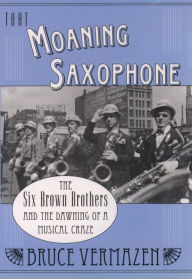 Title: That Moaning Saxophone: The Six Brown Brothers and the Dawning of a Musical Craze, Author: Bruce Vermazen