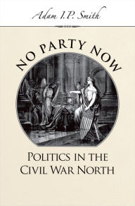 Title: No Party Now: Politics in the Civil War North, Author: Adam I. P. Smith