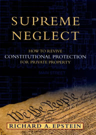 Title: Supreme Neglect: How to Revive Constitutional Protection For Private Property, Author: Richard A. Epstein