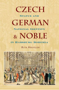 Title: Czech, German, and Noble: Status and National Identity in Habsburg Bohemia, Author: Rita Krueger