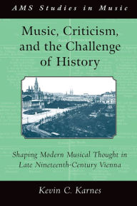 Title: Music, Criticism, and the Challenge of History: Shaping Modern Musical Thought in Late Nineteenth Century Vienna, Author: Kevin Karnes