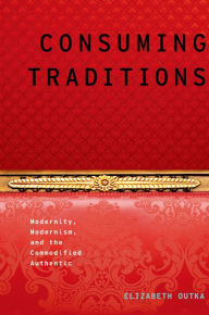 Title: Consuming Traditions: Modernity, Modernism, and the Commodified Authentic, Author: Elizabeth Outka