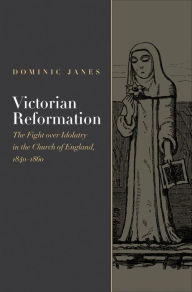 Title: Victorian Reformation: The Fight Over Idolatry in the Church of England, 1840-1860, Author: Dominic Janes