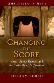 Title: Changing the Score: Arias, Prima Donnas, and the Authority of Performance, Author: Hilary Poriss