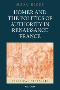 Title: Homer and the Politics of Authority in Renaissance France, Author: Marc Bizer