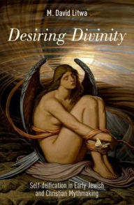 Title: Desiring Divinity: Self-deification in Early Jewish and Christian Mythmaking, Author: M. David Litwa