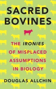 Title: Sacred Bovines: The Ironies of Misplaced Assumptions in Biology, Author: Douglas Allchin
