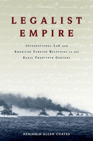 Title: Legalist Empire: International Law and American Foreign Relations in the Early Twentieth Century, Author: Benjamin Allen Coates