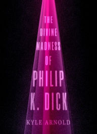 Title: The Divine Madness of Philip K. Dick, Author: Kyle Arnold