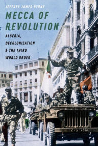 Title: Mecca of Revolution: Algeria, Decolonization, and the Third World Order, Author: Jeffrey James Byrne