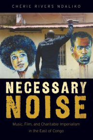 Title: Necessary Noise: Music, Film, and Charitable Imperialism in the East of Congo, Author: Chïrie Rivers Ndaliko