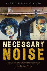 Title: Necessary Noise: Music, Film, and Charitable Imperialism in the East of Congo, Author: Chérie Rivers Ndaliko