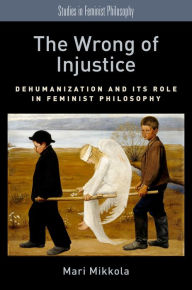 Title: The Wrong of Injustice: Dehumanization and its Role in Feminist Philosophy, Author: Mari Mikkola