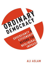 Title: Ordinary Democracy: Sovereignty and Citizenship Beyond the Neoliberal Impasse, Author: Ali Aslam