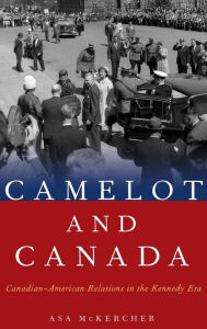 Title: Camelot and Canada: Canadian-American Relations in the Kennedy Era, Author: Asa McKercher