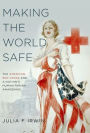 Making the World Safe: The American Red Cross and a Nation's Humanitarian Awakening