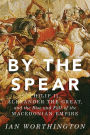 By the Spear: Philip II, Alexander the Great, and the Rise and Fall of the Macedonian Empire