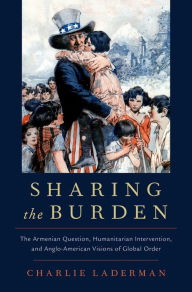 Title: Sharing the Burden: The Armenian Question, Humanitarian Intervention, and Anglo-American Visions of Global Order, Author: Charlie Laderman