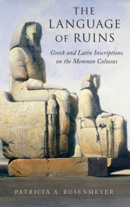Title: The Language of Ruins: Greek and Latin Inscriptions on the Memnon Colossus, Author: Patricia A. Rosenmeyer