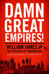 Title: Damn Great Empires!: William James and the Politics of Pragmatism, Author: Alexander Livingston