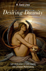 Title: Desiring Divinity: Self-deification in Early Jewish and Christian Mythmaking, Author: M. David Litwa