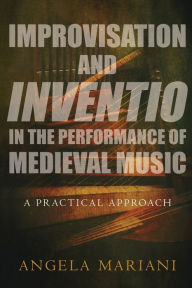 Title: Improvisation and Inventio in the Performance of Medieval Music: A Practical Approach, Author: Angela Mariani