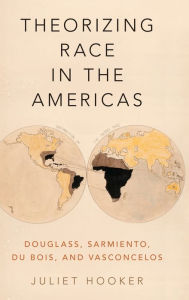 Title: Theorizing Race in the Americas: Douglass, Sarmiento, Du Bois, and Vasconcelos, Author: Juliet Hooker