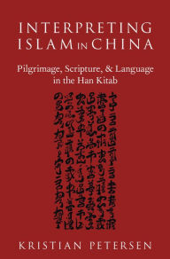 Title: Interpreting Islam in China: Pilgrimage, Scripture, and Language in the Han Kitab, Author: Kristian Petersen