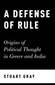 Title: A Defense of Rule: Origins of Political Thought in Greece and India, Author: Stuart Gray