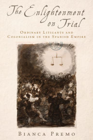 Title: The Enlightenment on Trial: Ordinary Litigants and Colonialism in the Spanish Empire, Author: Bianca Premo