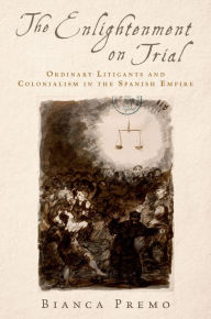 Title: The Enlightenment on Trial: Ordinary Litigants and Colonialism in the Spanish Empire, Author: Bianca Premo