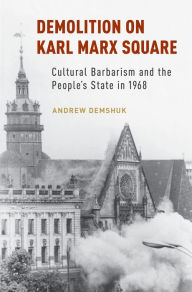 Title: Demolition on Karl Marx Square: Cultural Barbarism and the People's State in 1968, Author: Andrew Demshuk