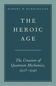 Title: The Heroic Age: The Creation of Quantum Mechanics, 1925-1940, Author: Robert D. Purrington