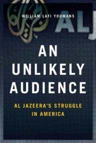 Title: An Unlikely Audience: Al Jazeera's Struggle in America, Author: William Youmans